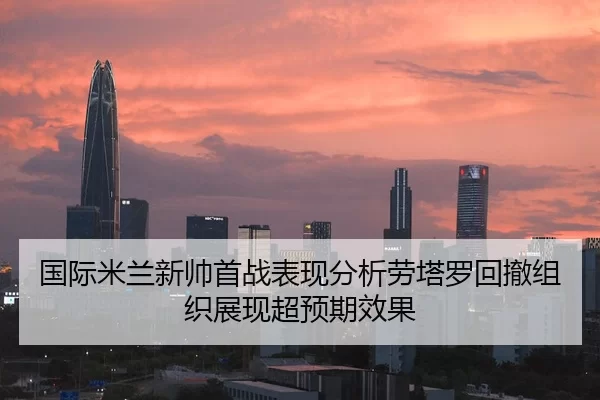 国际米兰新帅首战表现分析劳塔罗回撤组织展现超预期效果