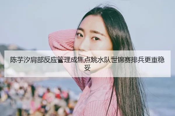 陈芋汐肩部反应管理成焦点跳水队世锦赛排兵更重稳妥（jiuyou）
