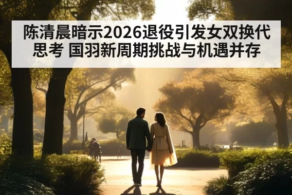 陈清晨暗示2026退役引发女双换代思考 国羽新周期挑战与机遇并存