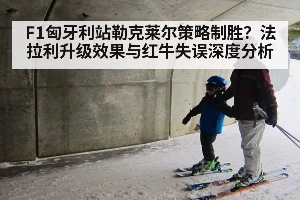 F1匈牙利站勒克莱尔策略制胜？法拉利升级效果与红牛失误深度分析