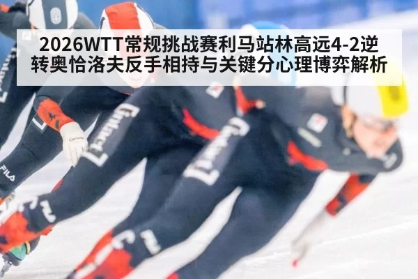 2026WTT常规挑战赛利马站林高远4-2逆转奥恰洛夫反手相持与关键分心理博弈解析（jiuyou）
