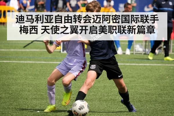 迪马利亚自由转会迈阿密国际联手梅西 天使之翼开启美职联新篇章 - jiuyou