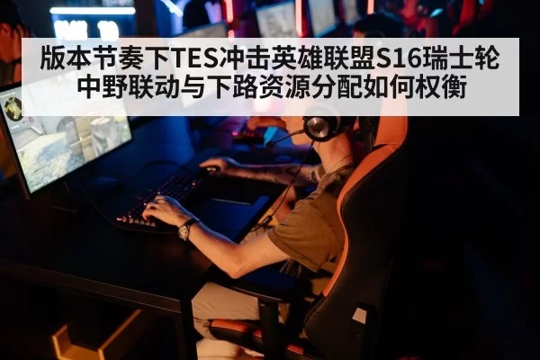 版本节奏下TES冲击英雄联盟S16瑞士轮中野联动与下路资源分配如何权衡