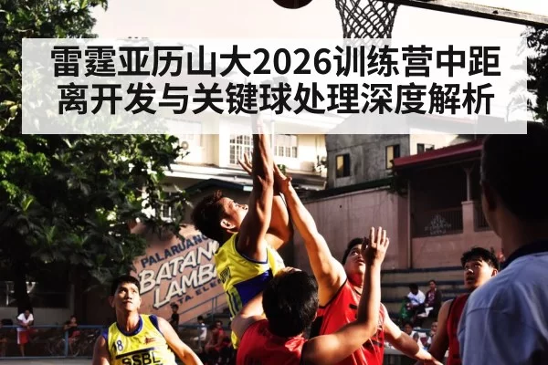 雷霆亚历山大2026训练营中距离开发与关键球处理深度解析（jiuyou）